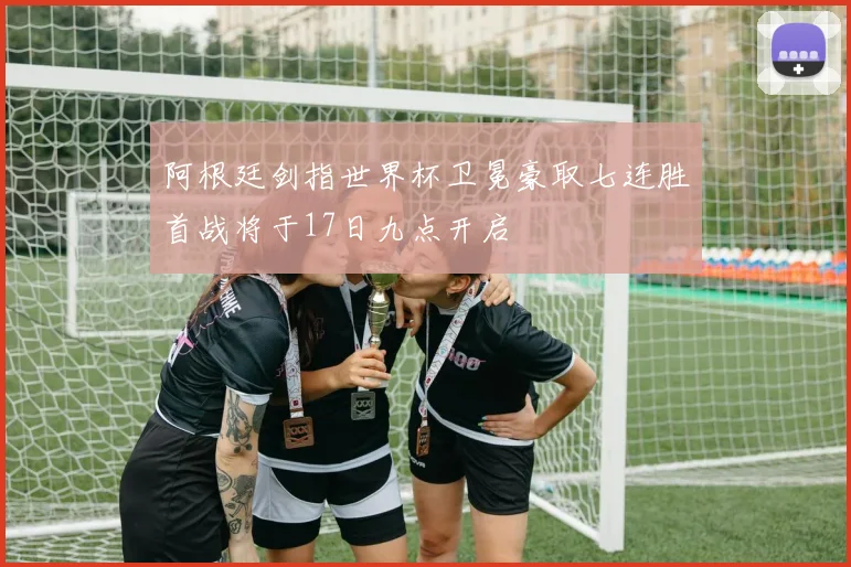 阿根廷剑指世界杯卫冕豪取七连胜首战将于17日九点开启
