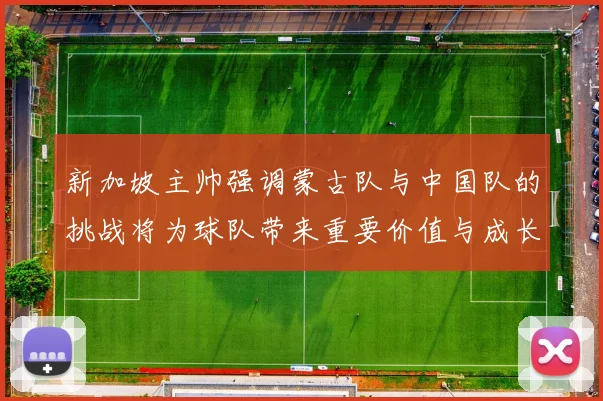 新加坡主帅强调蒙古队与中国队的挑战将为球队带来重要价值与成长机会