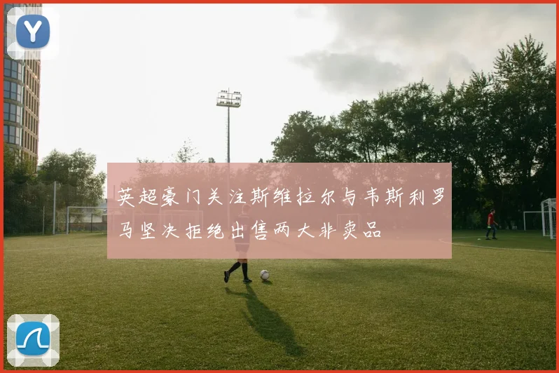 英超豪门关注斯维拉尔与韦斯利罗马坚决拒绝出售两大非卖品