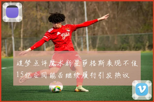 追梦点评魔术新星萨格斯表现不佳15亿合同能否继续履行引发热议