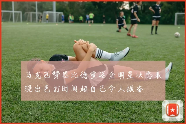 马克西赞恩比德重返全明星状态表现出色打时间超自己令人振奋
