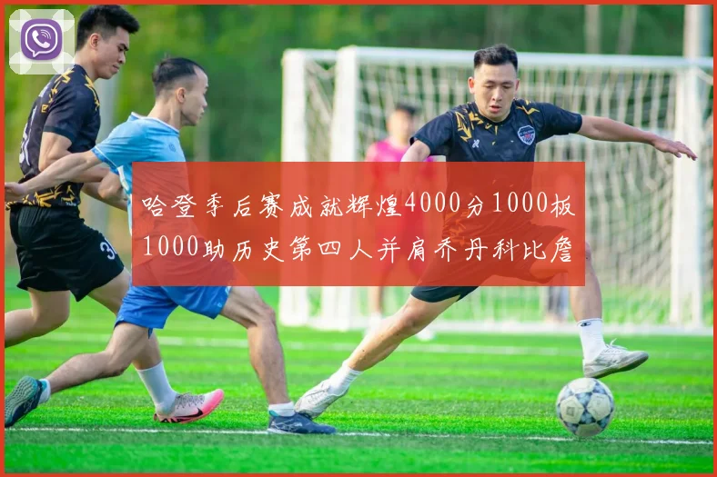 哈登季后赛成就辉煌4000分1000板1000助历史第四人并肩乔丹科比詹姆斯