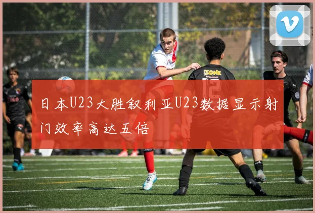 日本U23大胜叙利亚U23数据显示射门效率高达五倍