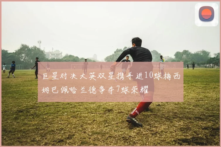 巨星对决大英双星携手进10球梅西姆巴佩哈兰德争夺7球荣耀