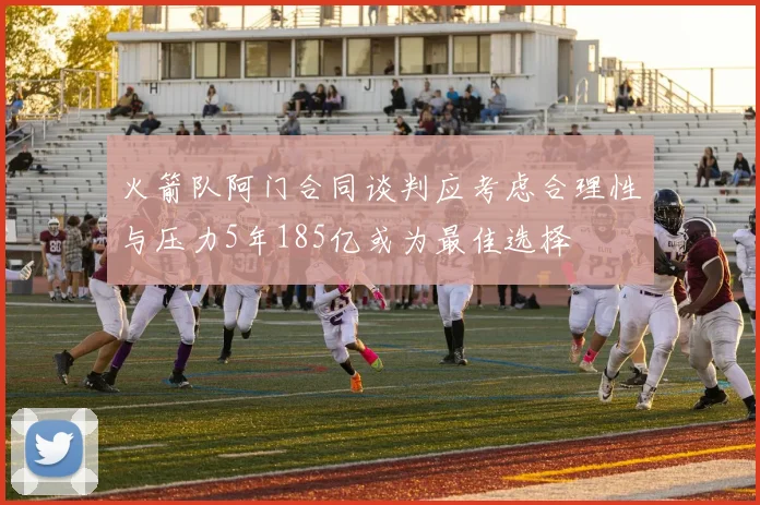 火箭队阿门合同谈判应考虑合理性与压力5年185亿或为最佳选择