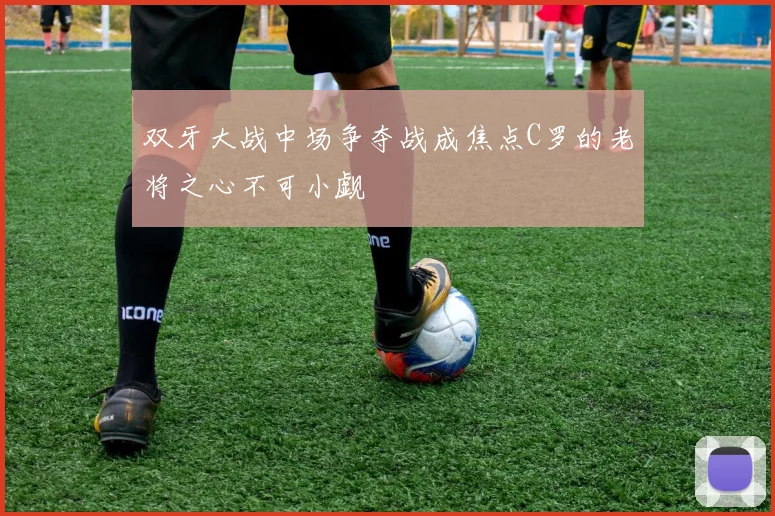 双牙大战中场争夺战成焦点C罗的老将之心不可小觑