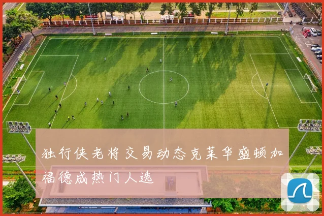 独行侠老将交易动态克莱华盛顿加福德成热门人选