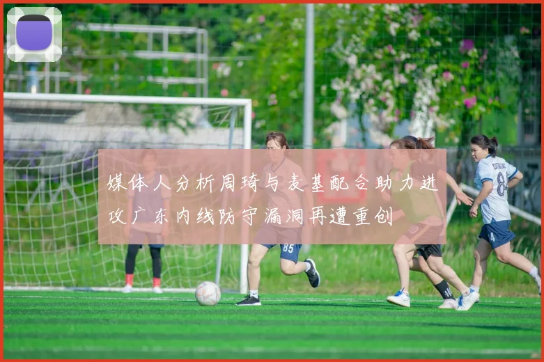 媒体人分析周琦与麦基配合助力进攻广东内线防守漏洞再遭重创