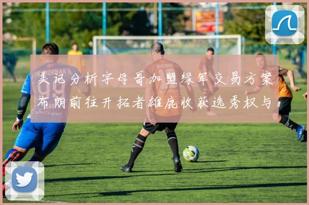 美记分析字母哥加盟绿军交易方案布朗前往开拓者雄鹿收获选秀权与年轻球员