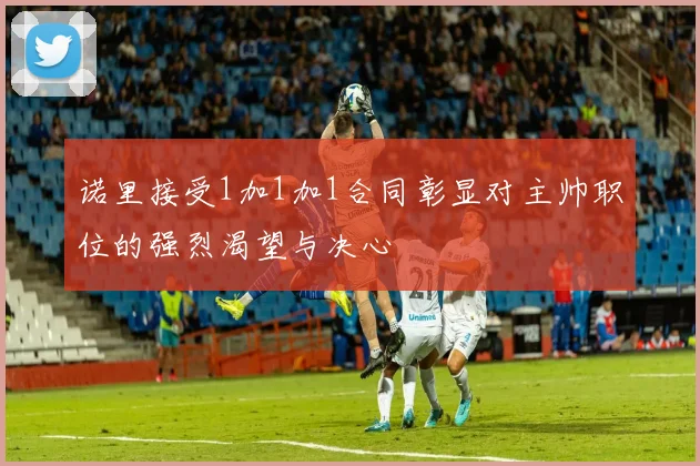 诺里接受1加1加1合同彰显对主帅职位的强烈渴望与决心