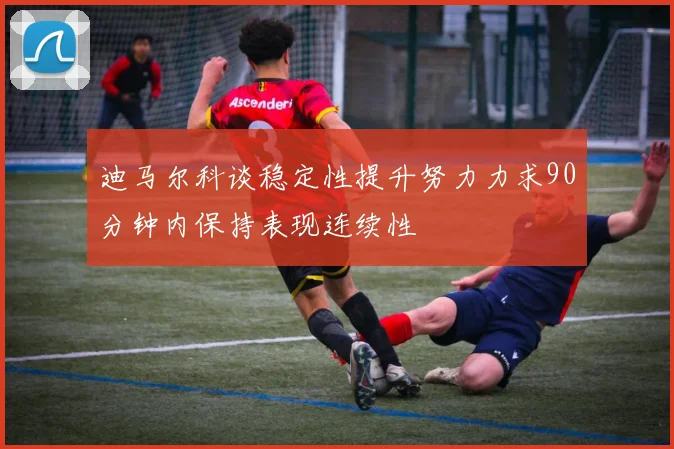 迪马尔科谈稳定性提升努力力求90分钟内保持表现连续性