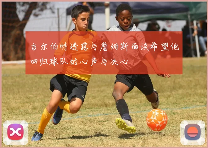 吉尔伯特透露与詹姆斯面谈希望他回归球队的心声与决心