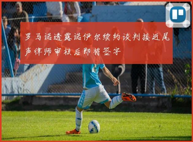 罗马诺透露诺伊尔续约谈判接近尾声律师审核后即将签字