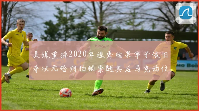 美媒重排2020年选秀结果华子依旧夺状元哈利伯顿紧随其后马克西位列探花