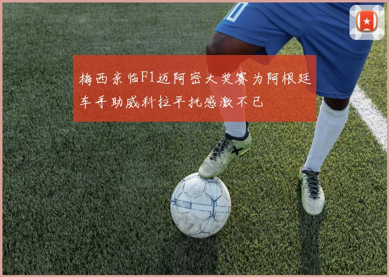 梅西亲临F1迈阿密大奖赛为阿根廷车手助威科拉平托感激不已