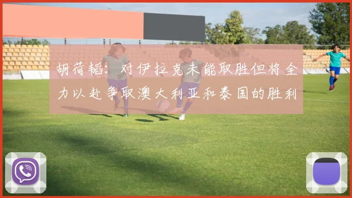 胡荷韬：对伊拉克未能取胜但将全力以赴争取澳大利亚和泰国的胜利