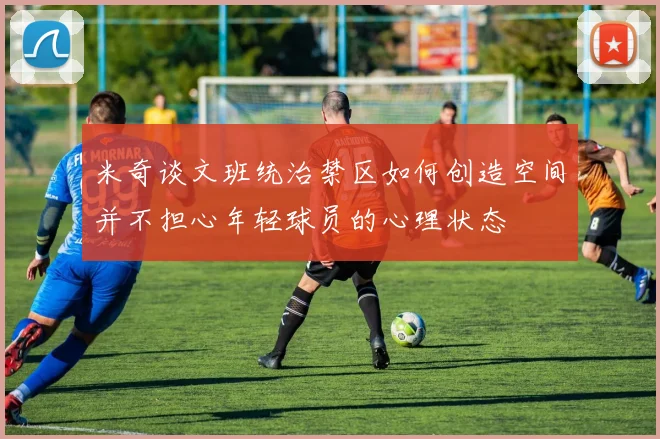 米奇谈文班统治禁区如何创造空间并不担心年轻球员的心理状态