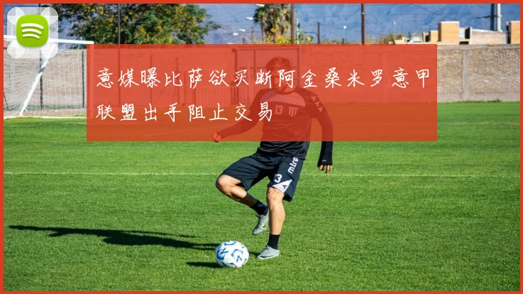 意媒曝比萨欲买断阿金桑米罗意甲联盟出手阻止交易