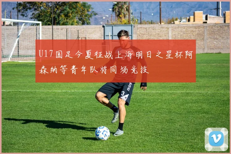 U17国足今夏征战上海明日之星杯阿森纳等青年队将同场竞技