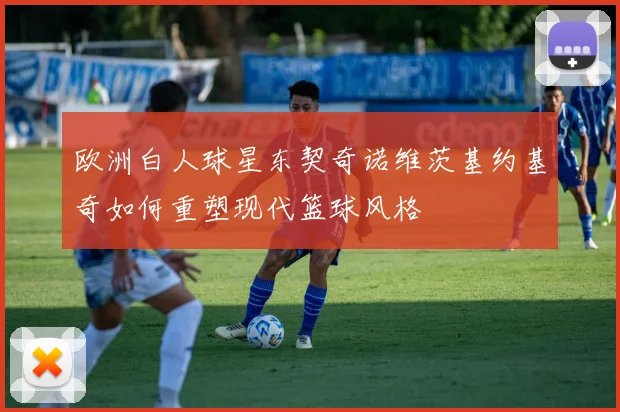 欧洲白人球星东契奇诺维茨基约基奇如何重塑现代篮球风格
