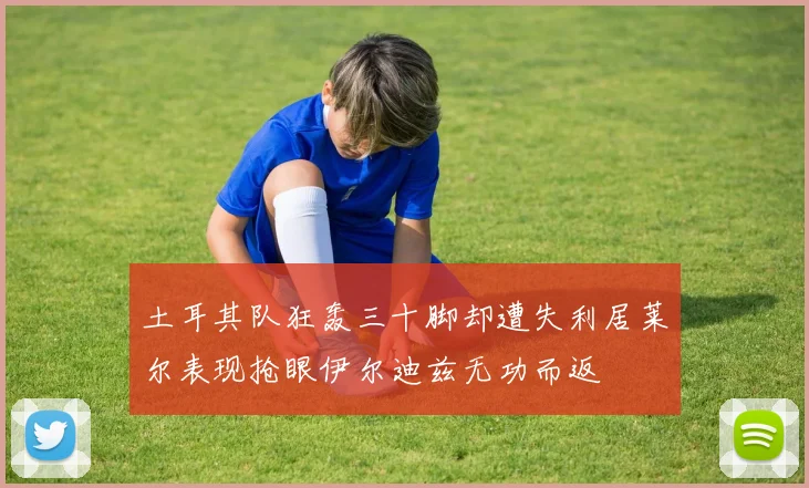 土耳其队狂轰三十脚却遭失利居莱尔表现抢眼伊尔迪兹无功而返