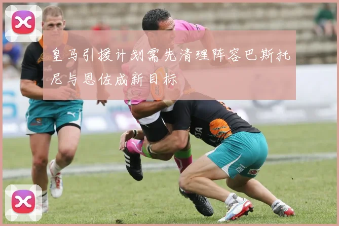 皇马引援计划需先清理阵容巴斯托尼与恩佐成新目标