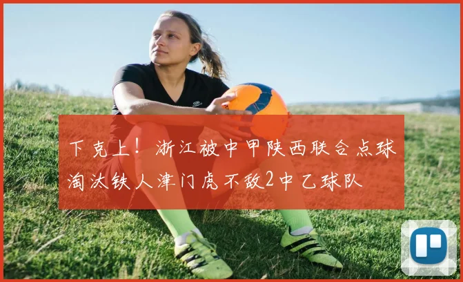 下克上！浙江被中甲陕西联合点球淘汰铁人津门虎不敌2中乙球队