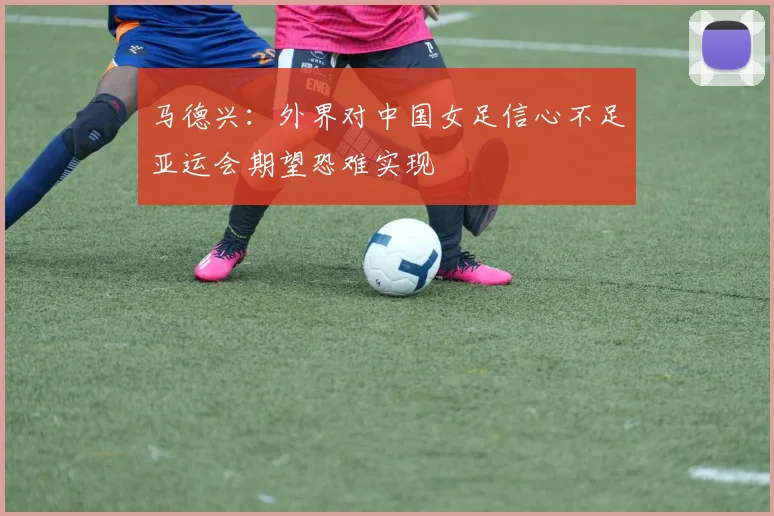 马德兴：外界对中国女足信心不足亚运会期望恐难实现
